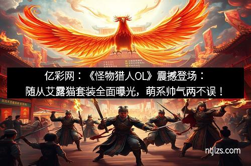 亿彩网：《怪物猎人OL》震撼登场：随从艾露猫套装全面曝光，萌系帅气两不误！
